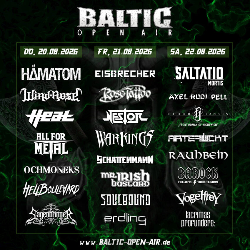 Baltic open air 2026
welche Band an welchen Tag auftreten steht hier:
Hämatom
Windrose
Heat
All for Metal
Ochmoneks
Hellboulevard
Sagenbringer


FREITAG
21.08.2026

Eisbrecher
Rose Tattoo
Nestor
Warkings
Schattenmann
Mr. Irish Bastard
Soulbound
Erdling



SAMSTAG
22.08.2026

Saltatio Mortis
Axel Rudi Pell
Floor Jansen
Artefuckt
Rauhbein
Barock
Vogelfrey
Lacrimas Profundere